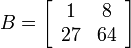 B = \left[ \begin{array}{cc}  1 & 8 \\ 27 & 64 \end{array} \right]